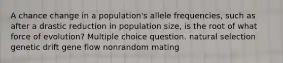 A chance change in a population's allele frequencies, such as after a drastic reduction in population size, is the root of what force of evolution? Multiple choice question. natural selection genetic drift gene flow nonrandom mating