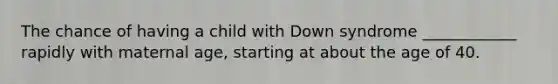 The chance of having a child with Down syndrome ____________ rapidly with maternal age, starting at about the age of 40.