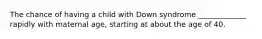 The chance of having a child with Down syndrome _____________ rapidly with maternal age, starting at about the age of 40.