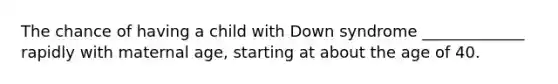 The chance of having a child with Down syndrome _____________ rapidly with maternal age, starting at about the age of 40.