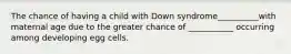 The chance of having a child with Down syndrome__________with maternal age due to the greater chance of ___________ occurring among developing egg cells.