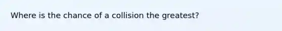 Where is the chance of a collision the greatest?