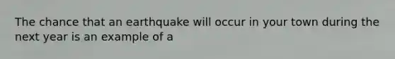 The chance that an earthquake will occur in your town during the next year is an example of a