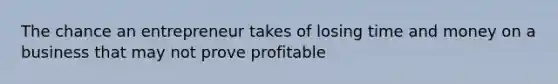 The chance an entrepreneur takes of losing time and money on a business that may not prove profitable