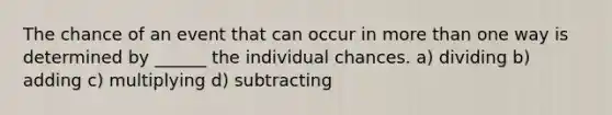 The chance of an event that can occur in more than one way is determined by ______ the individual chances. a) dividing b) adding c) multiplying d) subtracting