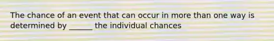 The chance of an event that can occur in more than one way is determined by ______ the individual chances