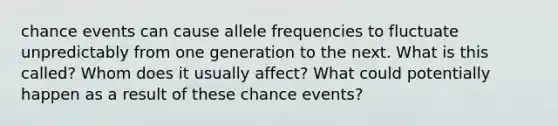 chance events can cause allele frequencies to fluctuate unpredictably from one generation to the next. What is this called? Whom does it usually affect? What could potentially happen as a result of these chance events?