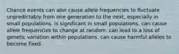 Chance events can also cause allele frequencies to fluctuate unpredictably from one generation to the next, especially in small populations. is significant in small populations. can cause allele frequencies to change at random. can lead to a loss of genetic variation within populations. can cause harmful alleles to become fixed.