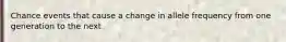 Chance events that cause a change in allele frequency from one generation to the next