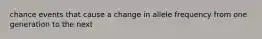 chance events that cause a change in allele frequency from one generation to the next