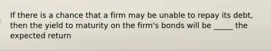 If there is a chance that a firm may be unable to repay its debt, then the yield to maturity on the firm's bonds will be _____ the expected return