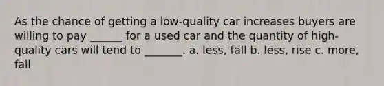 As the chance of getting a low-quality car increases buyers are willing to pay ______ for a used car and the quantity of high-quality cars will tend to _______. a. less, fall b. less, rise c. more, fall