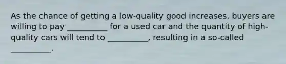 As the chance of getting a low-quality good increases, buyers are willing to pay __________ for a used car and the quantity of high-quality cars will tend to __________, resulting in a so-called __________.