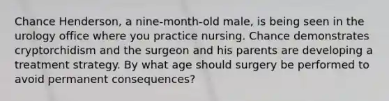 Chance Henderson, a nine-month-old male, is being seen in the urology office where you practice nursing. Chance demonstrates cryptorchidism and the surgeon and his parents are developing a treatment strategy. By what age should surgery be performed to avoid permanent consequences?