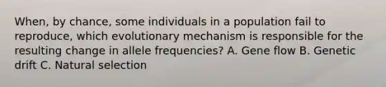 When, by chance, some individuals in a population fail to reproduce, which evolutionary mechanism is responsible for the resulting change in allele frequencies? A. Gene flow B. Genetic drift C. Natural selection