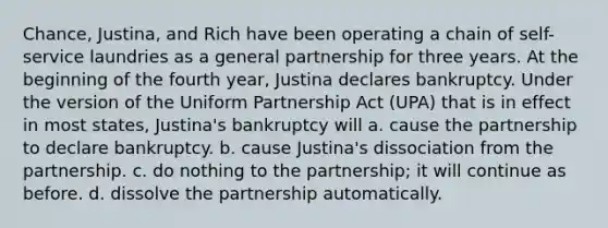 Chance, Justina, and Rich have been operating a chain of self-service laundries as a general partnership for three years. At the beginning of the fourth year, Justina declares bankruptcy. Under the version of the Uniform Partnership Act (UPA) that is in effect in most states, Justina's bankruptcy will a. cause the partnership to declare bankruptcy. b. cause Justina's dissociation from the partnership. c. do nothing to the partnership; it will continue as before. d. dissolve the partnership automatically.