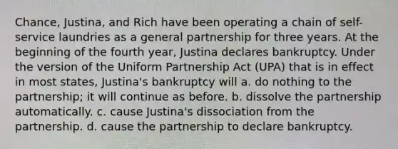 Chance, Justina, and Rich have been operating a chain of self-service laundries as a general partnership for three years. At the beginning of the fourth year, Justina declares bankruptcy. Under the version of the Uniform Partnership Act (UPA) that is in effect in most states, Justina's bankruptcy will a. do nothing to the partnership; it will continue as before. b. dissolve the partnership automatically. c. cause Justina's dissociation from the partnership. d. cause the partnership to declare bankruptcy.