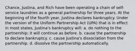 Chance, Justina, and Rich have been operating a chain of self-service laundries as a general partnership for three years. At the beginning of the fourth year, Justina declares bankruptcy. Under the version of the Uniform Partnership Act (UPA) that is in effect in most states, Justina's bankruptcy will: a. do nothing to the partnership; it will continue as before. b. cause the partnership to declare bankruptcy. c. cause Justina's dissociation from the partnership. d. dissolve the partnership automatically.