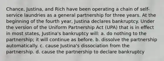 Chance, Justina, and Rich have been operating a chain of self-service laundries as a general partnership for three years. At the beginning of the fourth year, Justina declares bankruptcy. Under the version of the Uniform Partnership Act (UPA) that is in effect in most states, Justina's bankruptcy will: a. do nothing to the partnership; it will continue as before. b. dissolve the partnership automatically. c. cause Justina's dissociation from the partnership. d. cause the partnership to declare bankruptcy