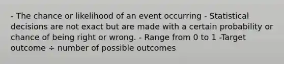 - The chance or likelihood of an event occurring - Statistical decisions are not exact but are made with a certain probability or chance of being right or wrong. - Range from 0 to 1 -Target outcome ÷ number of possible outcomes