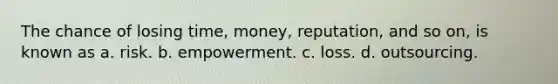 The chance of losing time, money, reputation, and so on, is known as a. risk. b. empowerment. c. loss. d. outsourcing.