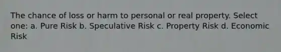 The chance of loss or harm to personal or real property. Select one: a. Pure Risk b. Speculative Risk c. Property Risk d. Economic Risk