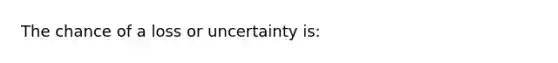 The chance of a loss or uncertainty is: