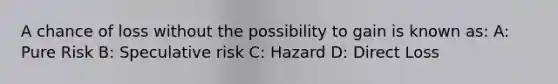 A chance of loss without the possibility to gain is known as: A: Pure Risk B: Speculative risk C: Hazard D: Direct Loss