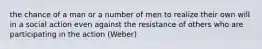 the chance of a man or a number of men to realize their own will in a social action even against the resistance of others who are participating in the action (Weber)