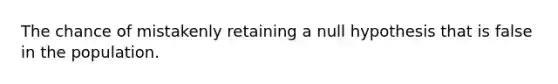 The chance of mistakenly retaining a null hypothesis that is false in the population.