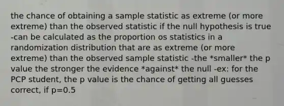 the chance of obtaining a sample statistic as extreme (or more extreme) than the observed statistic if the null hypothesis is true -can be calculated as the proportion os statistics in a randomization distribution that are as extreme (or more extreme) than the observed sample statistic -the *smaller* the p value the stronger the evidence *against* the null -ex: for the PCP student, the p value is the chance of getting all guesses correct, if p=0.5