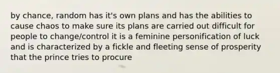 by chance, random has it's own plans and has the abilities to cause chaos to make sure its plans are carried out difficult for people to change/control it is a feminine personification of luck and is characterized by a fickle and fleeting sense of prosperity that the prince tries to procure