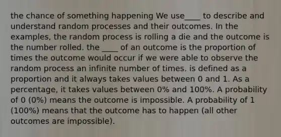 the chance of something happening We use____ to describe and understand random processes and their outcomes. In the examples, the random process is rolling a die and the outcome is the number rolled. the ____ of an outcome is the proportion of times the outcome would occur if we were able to observe the random process an infinite number of times. is defined as a proportion and it always takes values between 0 and 1. As a percentage, it takes values between 0% and 100%. A probability of 0 (0%) means the outcome is impossible. A probability of 1 (100%) means that the outcome has to happen (all other outcomes are impossible).