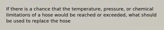 If there is a chance that the temperature, pressure, or chemical limitations of a hose would be reached or exceeded, what should be used to replace the hose