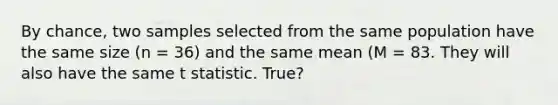 By chance, two samples selected from the same population have the same size (n = 36) and the same mean (M = 83. They will also have the same t statistic. True?