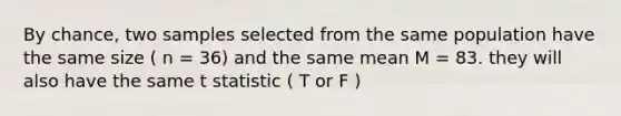 By chance, two samples selected from the same population have the same size ( n = 36) and the same mean M = 83. they will also have the same t statistic ( T or F )