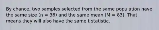 By chance, two samples selected from the same population have the same size (n = 36) and the same mean (M = 83). That means they will also have the same t statistic.