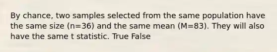 By chance, two samples selected from the same population have the same size (n=36) and the same mean (M=83). They will also have the same t statistic. True False