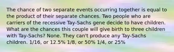 The chance of two separate events occurring together is equal to the product of their separate chances. Two people who are carriers of the recessive Tay-Sachs gene decide to have children. What are the chances this couple will give birth to three children with Tay-Sachs? None. They can't produce any Tay-Sachs children. 1/16, or 12.5% 1/8, or 50% 1/4, or 25%