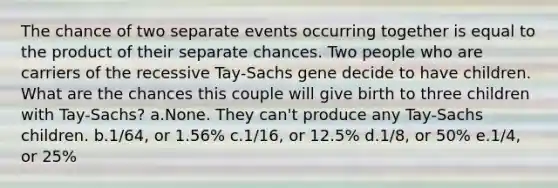 The chance of two separate events occurring together is equal to the product of their separate chances. Two people who are carriers of the recessive Tay-Sachs gene decide to have children. What are the chances this couple will give birth to three children with Tay-Sachs? a.None. They can't produce any Tay-Sachs children. b.1/64, or 1.56% c.1/16, or 12.5% d.1/8, or 50% e.1/4, or 25%