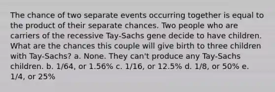 The chance of two separate events occurring together is equal to the product of their separate chances. Two people who are carriers of the recessive Tay-Sachs gene decide to have children. What are the chances this couple will give birth to three children with Tay-Sachs? a. None. They can't produce any Tay-Sachs children. b. 1/64, or 1.56% c. 1/16, or 12.5% d. 1/8, or 50% e. 1/4, or 25%