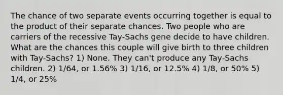 The chance of two separate events occurring together is equal to the product of their separate chances. Two people who are carriers of the recessive Tay-Sachs gene decide to have children. What are the chances this couple will give birth to three children with Tay-Sachs? 1) None. They can't produce any Tay-Sachs children. 2) 1/64, or 1.56% 3) 1/16, or 12.5% 4) 1/8, or 50% 5) 1/4, or 25%