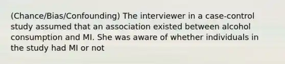 (Chance/Bias/Confounding) The interviewer in a case-control study assumed that an association existed between alcohol consumption and MI. She was aware of whether individuals in the study had MI or not