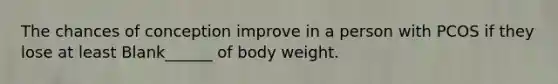 The chances of conception improve in a person with PCOS if they lose at least Blank______ of body weight.