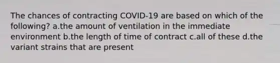 The chances of contracting COVID-19 are based on which of the following? a.the amount of ventilation in the immediate environment b.the length of time of contract c.all of these d.the variant strains that are present