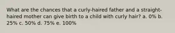 What are the chances that a curly-haired father and a straight-haired mother can give birth to a child with curly hair? a. 0% b. 25% c. 50% d. 75% e. 100%