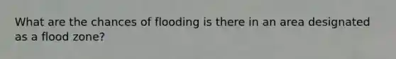 What are the chances of flooding is there in an area designated as a flood zone?