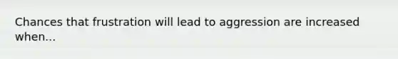 Chances that frustration will lead to aggression are increased when...