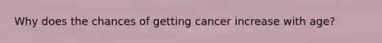 Why does the chances of getting cancer increase with age?