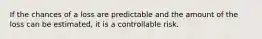 If the chances of a loss are predictable and the amount of the loss can be estimated, it is a controllable risk.